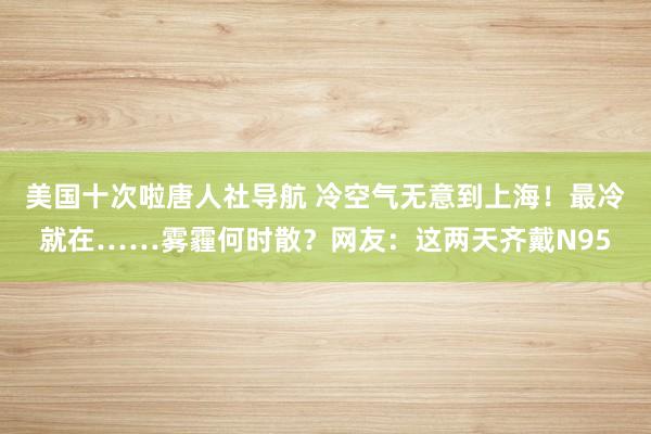 美国十次啦唐人社导航 冷空气无意到上海！最冷就在……雾霾何时散？网友：这两天齐戴N95