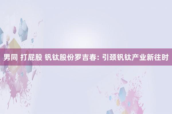 男同 打屁股 钒钛股份罗吉春: 引颈钒钛产业新往时