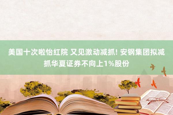 美国十次啦怡红院 又见激动减抓! 安钢集团拟减抓华夏证券不向上1%股份