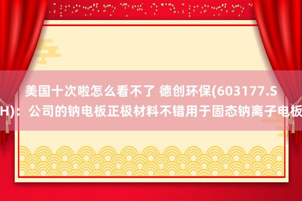 美国十次啦怎么看不了 德创环保(603177.SH)：公司的钠电板正极材料不错用于固态钠离子电板