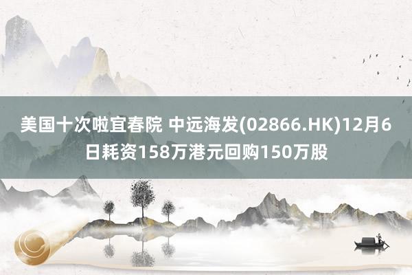 美国十次啦宜春院 中远海发(02866.HK)12月6日耗资158万港元回购150万股