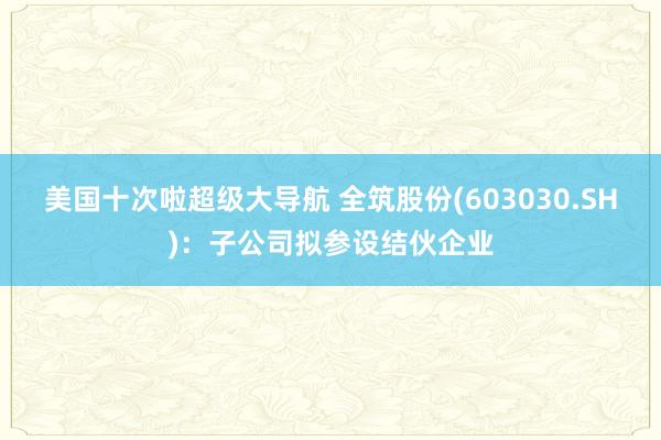 美国十次啦超级大导航 全筑股份(603030.SH)：子公司拟参设结伙企业