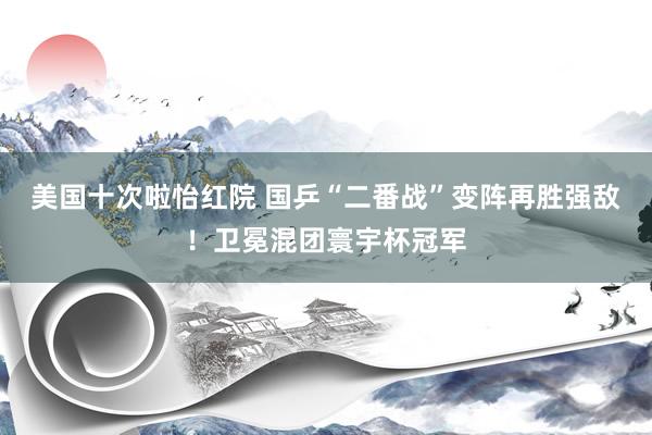 美国十次啦怡红院 国乒“二番战”变阵再胜强敌！卫冕混团寰宇杯冠军