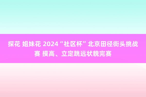 探花 姐妹花 2024“社区杯”北京田径街头挑战赛 摸高、立定跳远状貌完赛