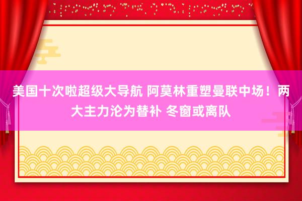 美国十次啦超级大导航 阿莫林重塑曼联中场！两大主力沦为替补 冬窗或离队