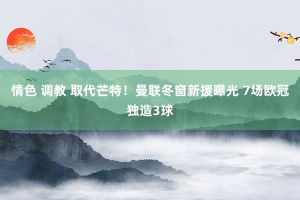 情色 调教 取代芒特！曼联冬窗新援曝光 7场欧冠独造3球