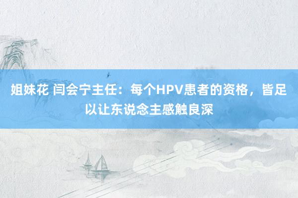 姐妹花 闫会宁主任：每个HPV患者的资格，皆足以让东说念主感触良深