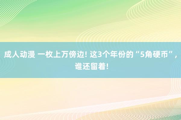 成人动漫 一枚上万傍边! 这3个年份的“5角硬币”， 谁还留着!