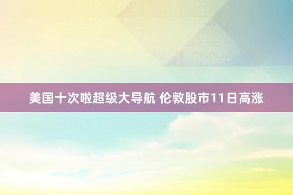 美国十次啦超级大导航 伦敦股市11日高涨