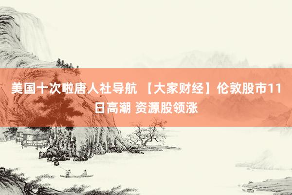 美国十次啦唐人社导航 【大家财经】伦敦股市11日高潮 资源股领涨