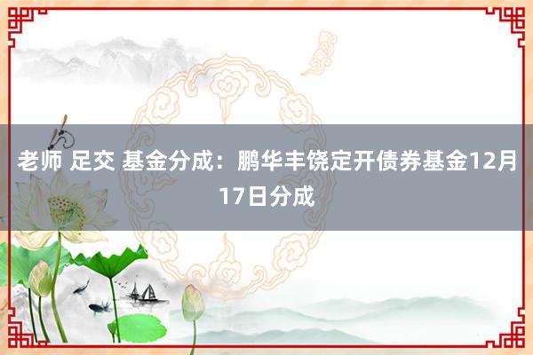 老师 足交 基金分成：鹏华丰饶定开债券基金12月17日分成