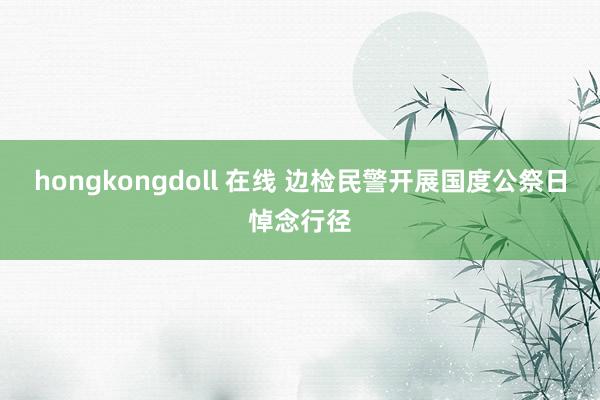 hongkongdoll 在线 边检民警开展国度公祭日悼念行径