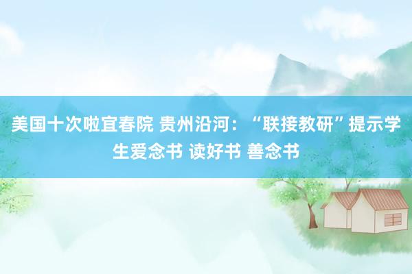 美国十次啦宜春院 贵州沿河：“联接教研”提示学生爱念书 读好书 善念书