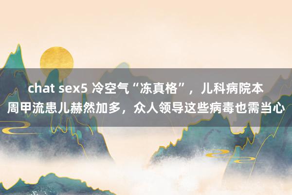 chat sex5 冷空气“冻真格”，儿科病院本周甲流患儿赫然加多，众人领导这些病毒也需当心