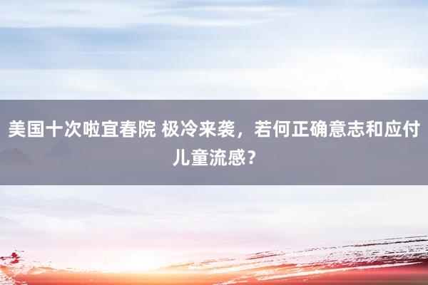 美国十次啦宜春院 极冷来袭，若何正确意志和应付儿童流感？