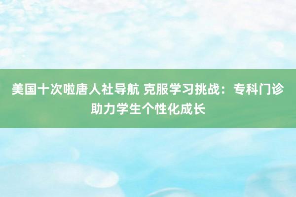 美国十次啦唐人社导航 克服学习挑战：专科门诊助力学生个性化成长