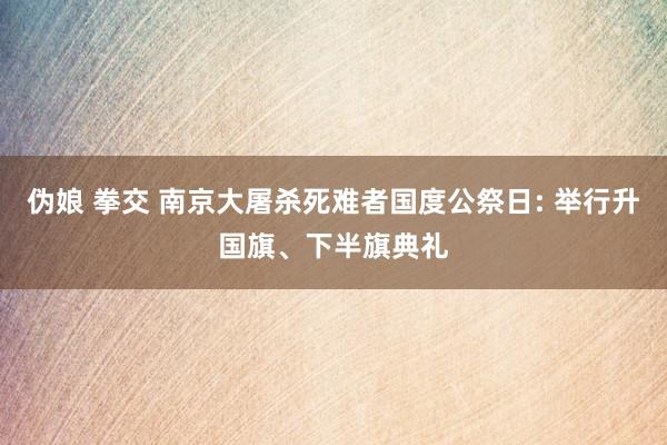 伪娘 拳交 南京大屠杀死难者国度公祭日: 举行升国旗、下半旗典礼