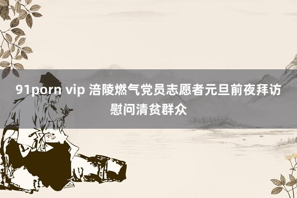 91porn vip 涪陵燃气党员志愿者元旦前夜拜访慰问清贫群众