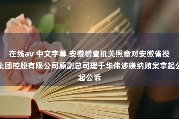 在线av 中文字幕 安徽稽查机关照章对安徽省投资集团控股有限公司原副总司理于华伟涉嫌纳贿案拿起公诉