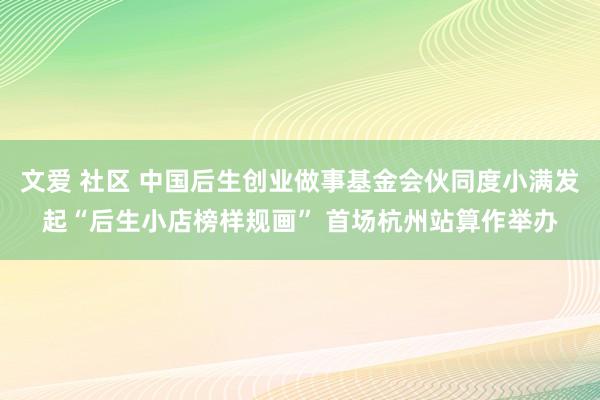 文爱 社区 中国后生创业做事基金会伙同度小满发起“后生小店榜样规画” 首场杭州站算作举办