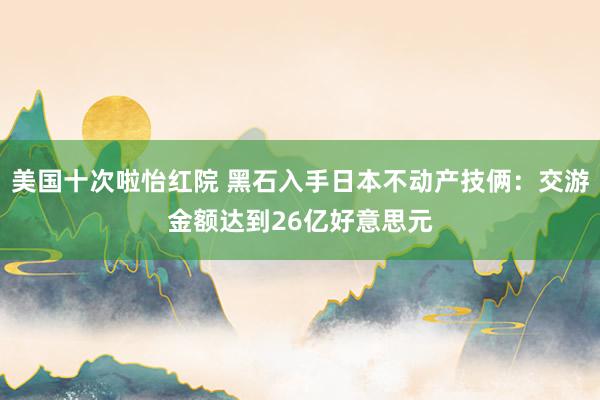 美国十次啦怡红院 黑石入手日本不动产技俩：交游金额达到26亿好意思元