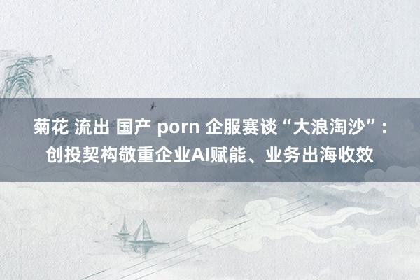 菊花 流出 国产 porn 企服赛谈“大浪淘沙”：创投契构敬重企业AI赋能、业务出海收效