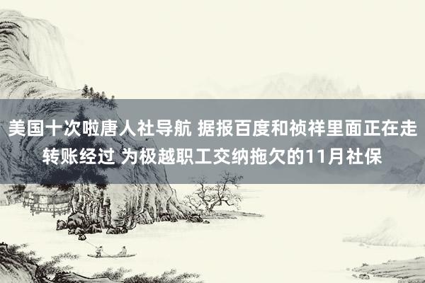 美国十次啦唐人社导航 据报百度和祯祥里面正在走转账经过 为极越职工交纳拖欠的11月社保