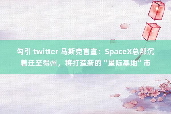 勾引 twitter 马斯克官宣：SpaceX总部沉着迁至得州，将打造新的“星际基地”市