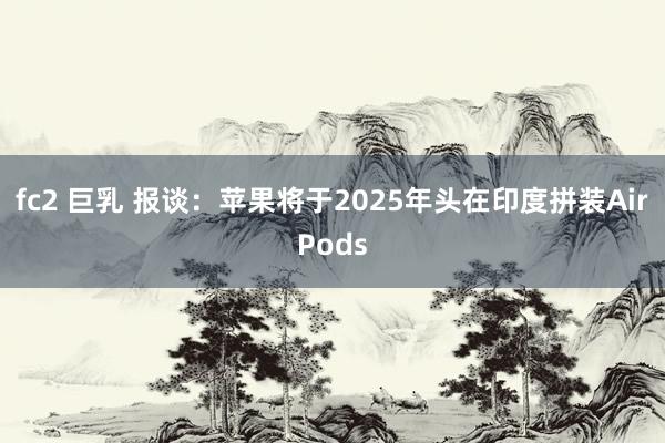 fc2 巨乳 报谈：苹果将于2025年头在印度拼装AirPods