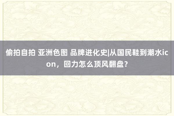 偷拍自拍 亚洲色图 品牌进化史|从国民鞋到潮水icon，回力怎么顶风翻盘？