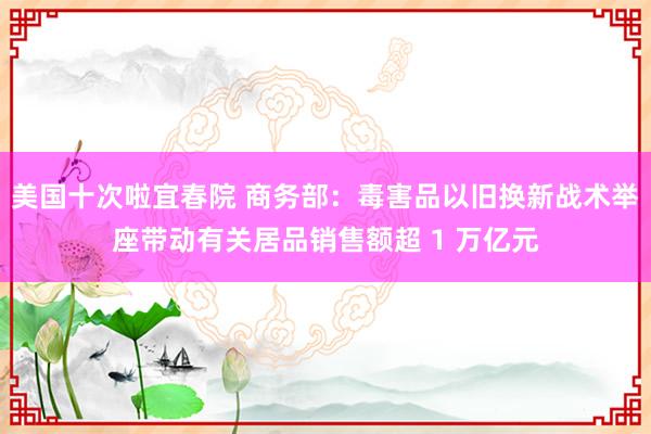 美国十次啦宜春院 商务部：毒害品以旧换新战术举座带动有关居品销售额超 1 万亿元