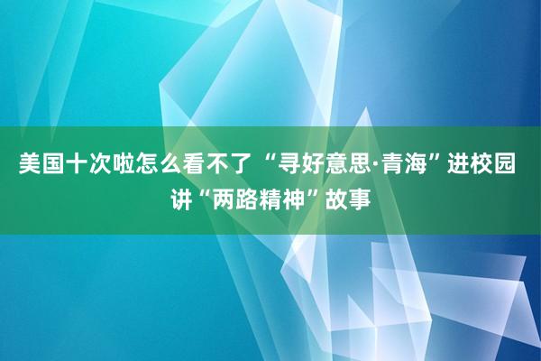 美国十次啦怎么看不了 “寻好意思·青海”进校园 讲“两路精神”故事