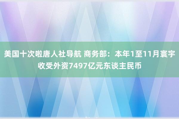 美国十次啦唐人社导航 商务部：本年1至11月寰宇收受外资7497亿元东谈主民币