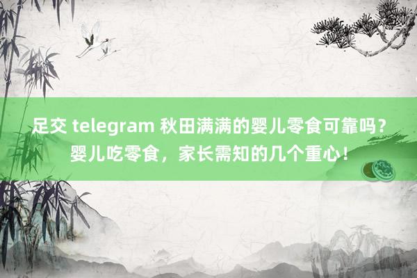 足交 telegram 秋田满满的婴儿零食可靠吗？婴儿吃零食，家长需知的几个重心！