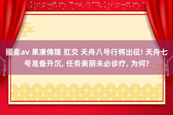 國產av 果凍傳媒 肛交 天舟八号行将出征! 天舟七号准备升沉， 任务美丽未必诊疗， 为何?