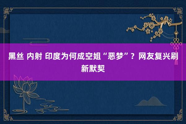 黑丝 内射 印度为何成空姐“恶梦”？网友复兴刷新默契