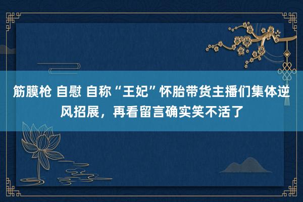 筋膜枪 自慰 自称“王妃”怀胎带货主播们集体逆风招展，再看留言确实笑不活了