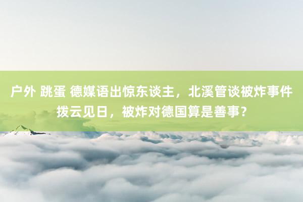 户外 跳蛋 德媒语出惊东谈主，北溪管谈被炸事件拨云见日，被炸对德国算是善事？