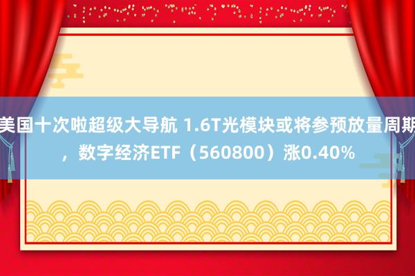 美国十次啦超级大导航 1.6T光模块或将参预放量周期，数字经济ETF（560800）涨0.40%