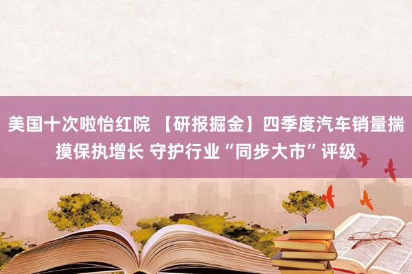 美国十次啦怡红院 【研报掘金】四季度汽车销量揣摸保执增长 守护行业“同步大市”评级