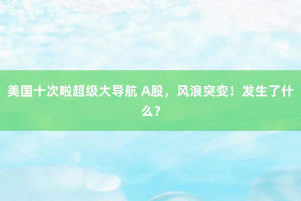 美国十次啦超级大导航 A股，风浪突变！发生了什么？