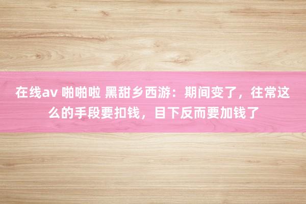 在线av 啪啪啦 黑甜乡西游：期间变了，往常这么的手段要扣钱，目下反而要加钱了