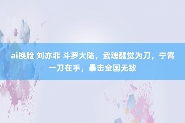 ai换脸 刘亦菲 斗罗大陆，武魂醒觉为刀，宁霄一刀在手，暴击全国无敌