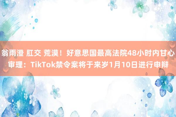 翁雨澄 肛交 荒漠！好意思国最高法院48小时内甘心审理：TikTok禁令案将于来岁1月10日进行申辩