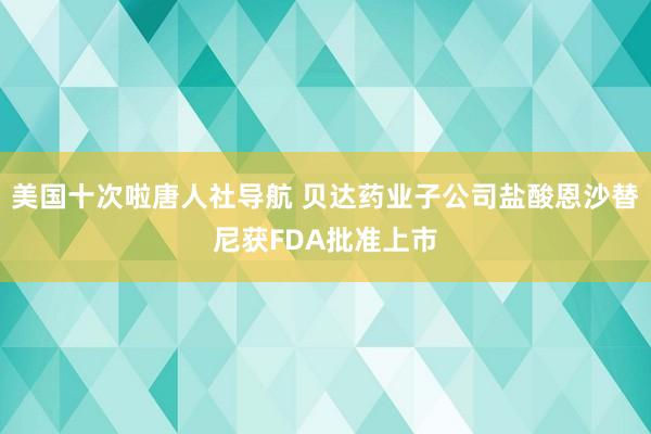 美国十次啦唐人社导航 贝达药业子公司盐酸恩沙替尼获FDA批准上市