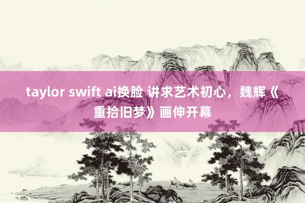 taylor swift ai换脸 讲求艺术初心，魏辉《重拾旧梦》画伸开幕