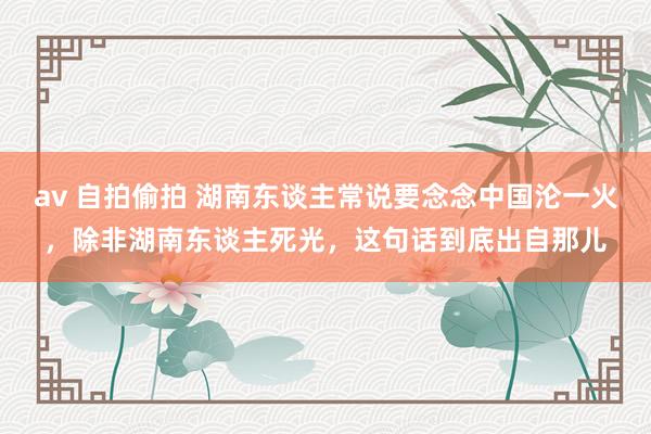 av 自拍偷拍 湖南东谈主常说要念念中国沦一火，除非湖南东谈主死光，这句话到底出自那儿