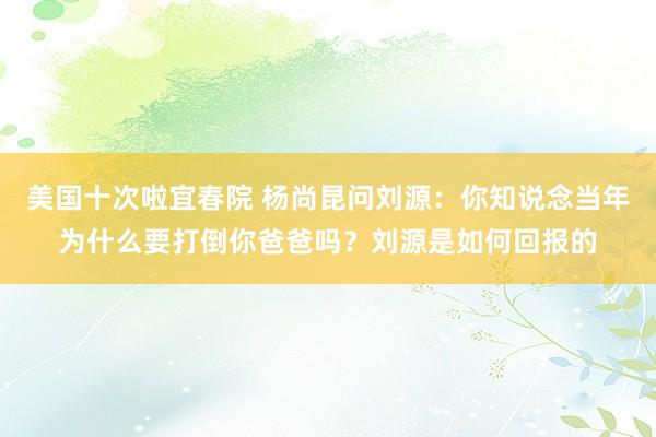 美国十次啦宜春院 杨尚昆问刘源：你知说念当年为什么要打倒你爸爸吗？刘源是如何回报的