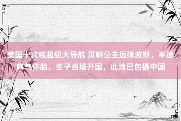 美国十次啦超级大导航 汉朝公主远嫁波斯，半途晦气怀胎，生子当场开国，此地已包摄中国