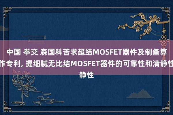 中国 拳交 森国科苦求超结MOSFET器件及制备算作专利， 提细腻无比结MOSFET器件的可靠性和清静性